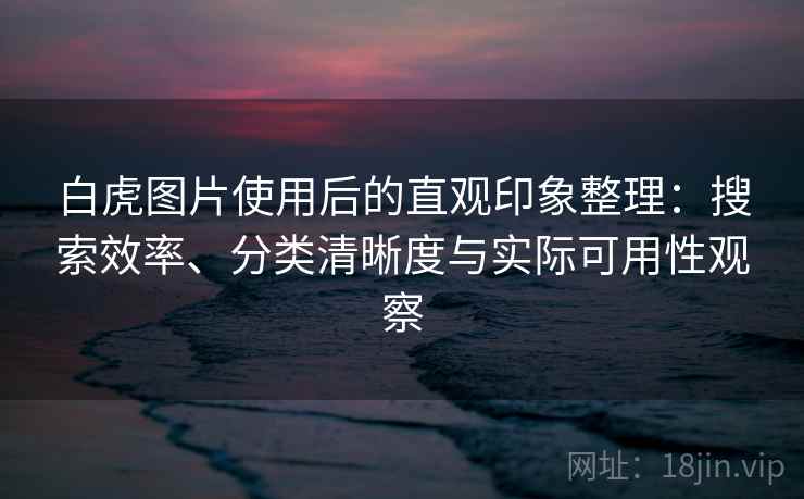 白虎图片使用后的直观印象整理：搜索效率、分类清晰度与实际可用性观察