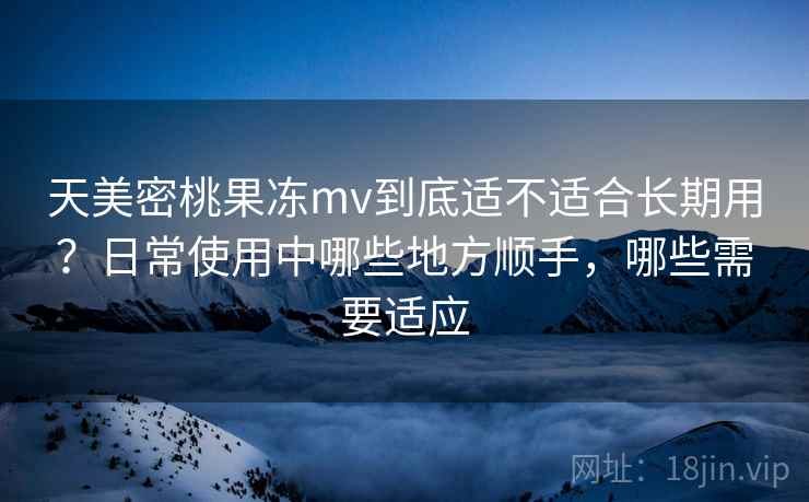 天美密桃果冻mv到底适不适合长期用？日常使用中哪些地方顺手，哪些需要适应