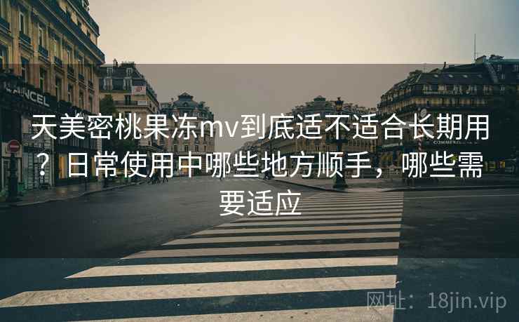 天美密桃果冻mv到底适不适合长期用？日常使用中哪些地方顺手，哪些需要适应