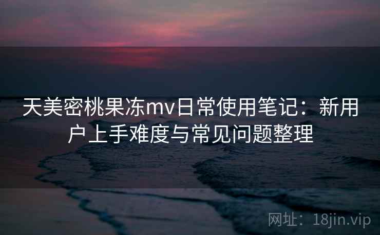 天美密桃果冻mv日常使用笔记：新用户上手难度与常见问题整理