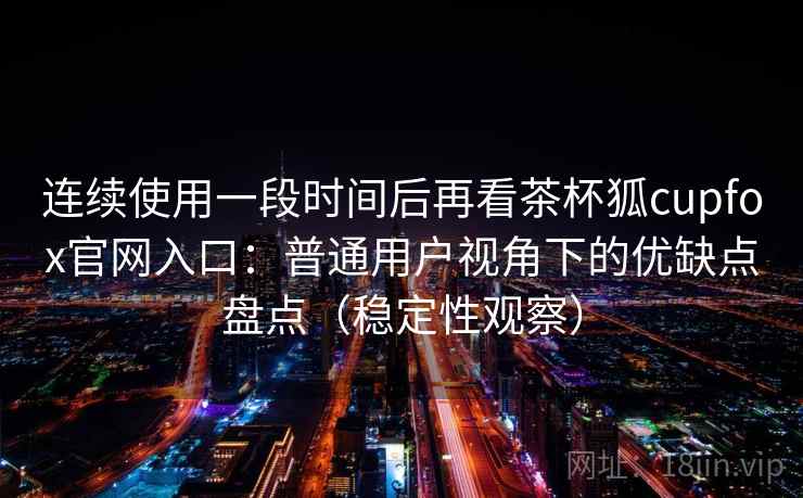 连续使用一段时间后再看茶杯狐cupfox官网入口：普通用户视角下的优缺点盘点（稳定性观察）