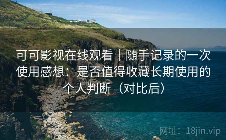 可可影视在线观看｜随手记录的一次使用感想：是否值得收藏长期使用的个人判断（对比后）