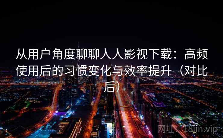 从用户角度聊聊人人影视下载：高频使用后的习惯变化与效率提升（对比后）