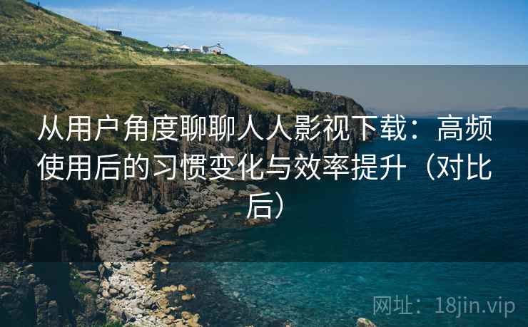 从用户角度聊聊人人影视下载：高频使用后的习惯变化与效率提升（对比后）
