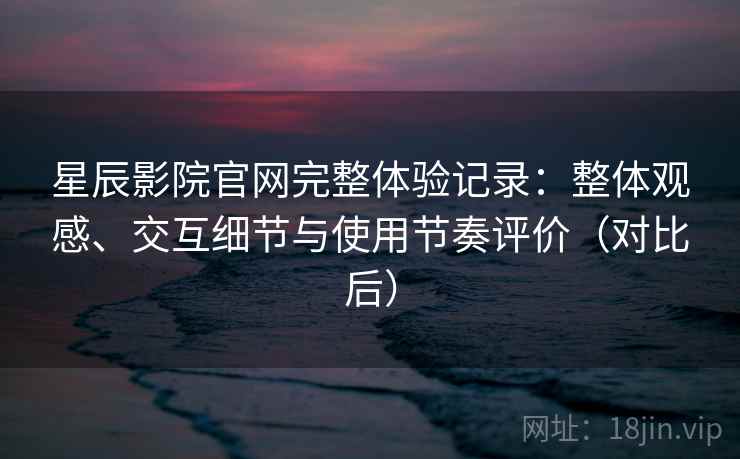星辰影院官网完整体验记录：整体观感、交互细节与使用节奏评价（对比后）