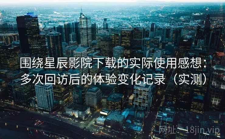 围绕星辰影院下载的实际使用感想：多次回访后的体验变化记录（实测）