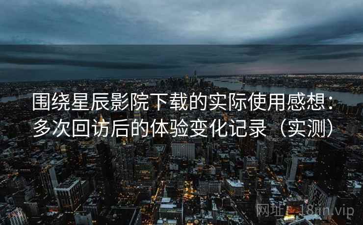围绕星辰影院下载的实际使用感想：多次回访后的体验变化记录（实测）