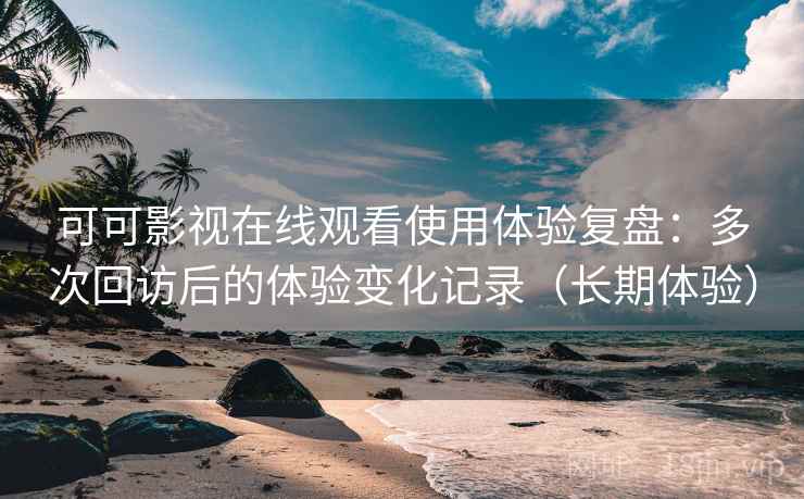 可可影视在线观看使用体验复盘：多次回访后的体验变化记录（长期体验）