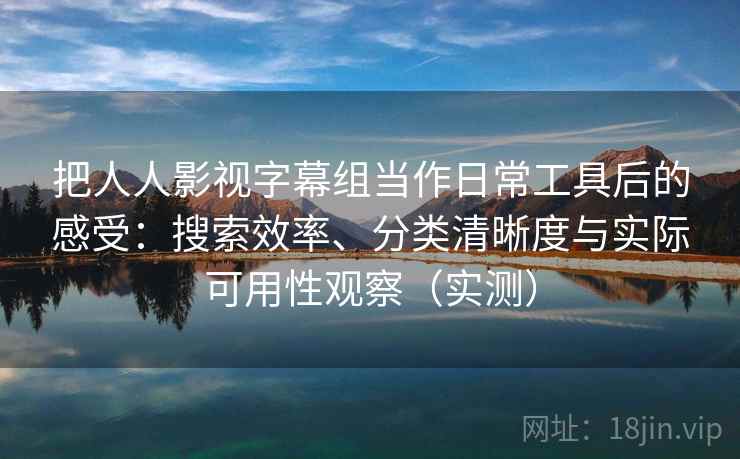 把人人影视字幕组当作日常工具后的感受：搜索效率、分类清晰度与实际可用性观察（实测）