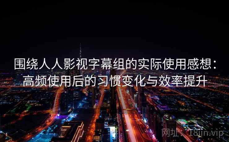 围绕人人影视字幕组的实际使用感想：高频使用后的习惯变化与效率提升