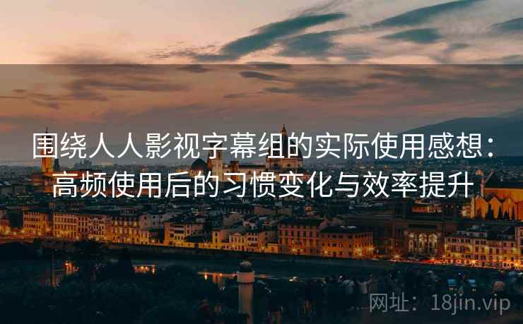 围绕人人影视字幕组的实际使用感想：高频使用后的习惯变化与效率提升