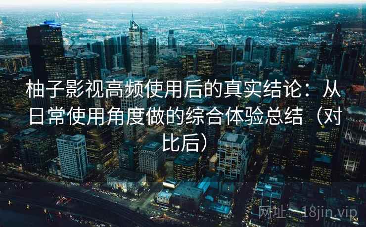 柚子影视高频使用后的真实结论：从日常使用角度做的综合体验总结（对比后）