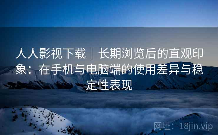 人人影视下载｜长期浏览后的直观印象：在手机与电脑端的使用差异与稳定性表现