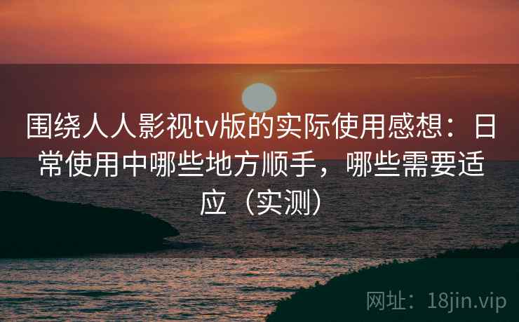围绕人人影视tv版的实际使用感想：日常使用中哪些地方顺手，哪些需要适应（实测）