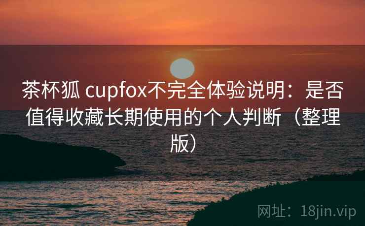 茶杯狐 cupfox不完全体验说明：是否值得收藏长期使用的个人判断（整理版）