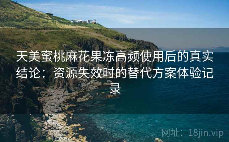 天美蜜桃麻花果冻高频使用后的真实结论：资源失效时的替代方案体验记录