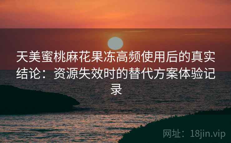 天美蜜桃麻花果冻高频使用后的真实结论：资源失效时的替代方案体验记录