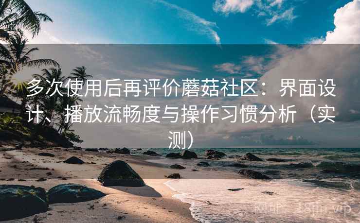 多次使用后再评价蘑菇社区：界面设计、播放流畅度与操作习惯分析（实测）