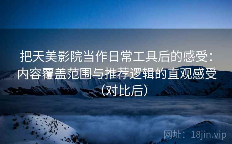 把天美影院当作日常工具后的感受：内容覆盖范围与推荐逻辑的直观感受（对比后）