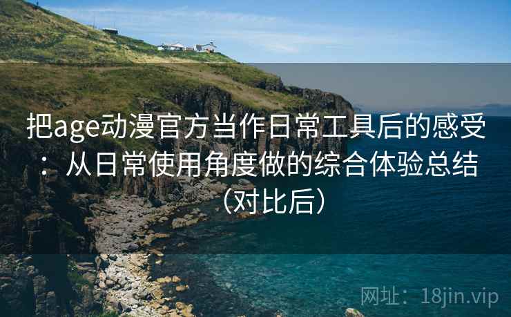 把age动漫官方当作日常工具后的感受：从日常使用角度做的综合体验总结（对比后）