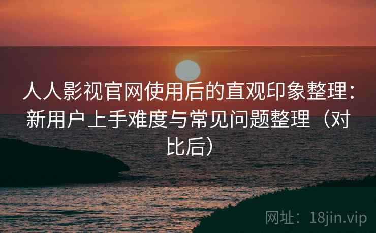 人人影视官网使用后的直观印象整理：新用户上手难度与常见问题整理（对比后）