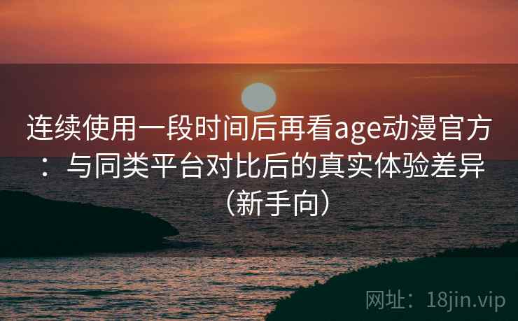 连续使用一段时间后再看age动漫官方：与同类平台对比后的真实体验差异（新手向）