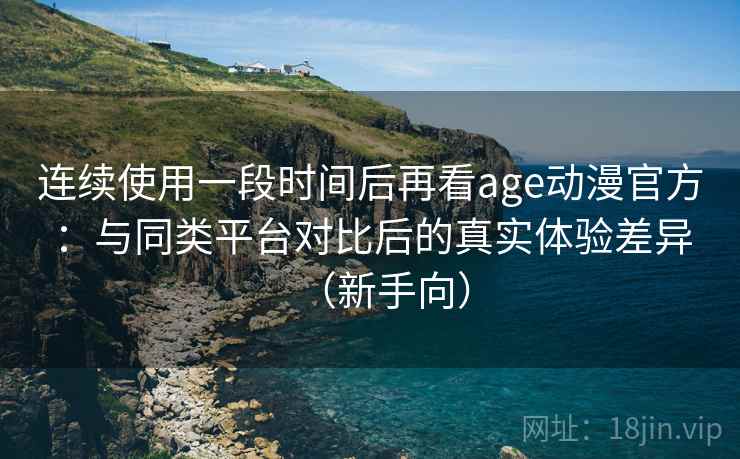 连续使用一段时间后再看age动漫官方：与同类平台对比后的真实体验差异（新手向）