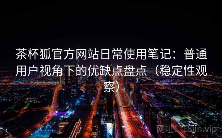 茶杯狐官方网站日常使用笔记：普通用户视角下的优缺点盘点（稳定性观察）