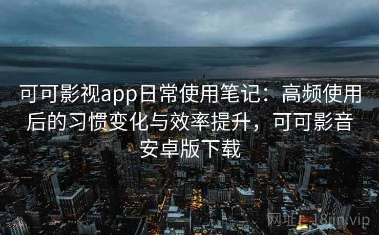 可可影视app日常使用笔记：高频使用后的习惯变化与效率提升，可可影音安卓版下载