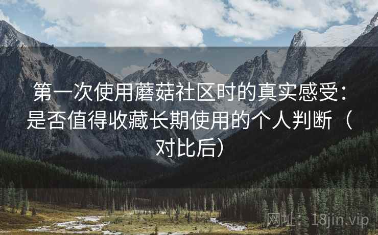 第一次使用蘑菇社区时的真实感受：是否值得收藏长期使用的个人判断（对比后）