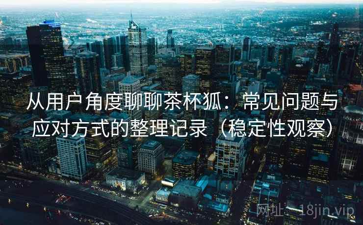 从用户角度聊聊茶杯狐：常见问题与应对方式的整理记录（稳定性观察）