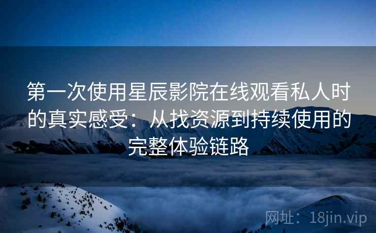 第一次使用星辰影院在线观看私人时的真实感受：从找资源到持续使用的完整体验链路