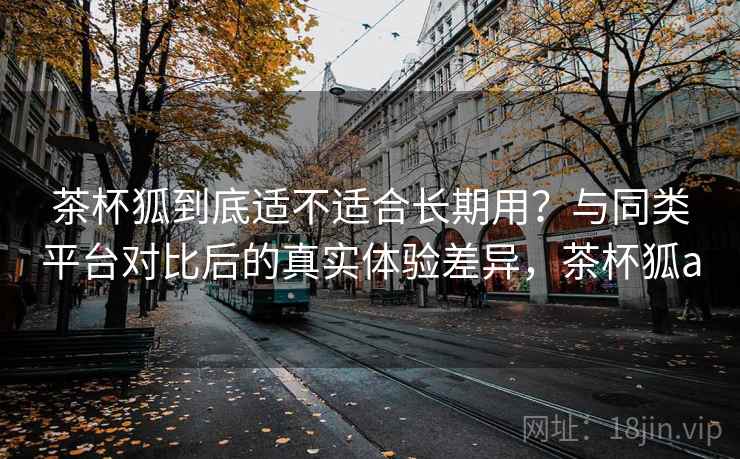 茶杯狐到底适不适合长期用？与同类平台对比后的真实体验差异，茶杯狐a