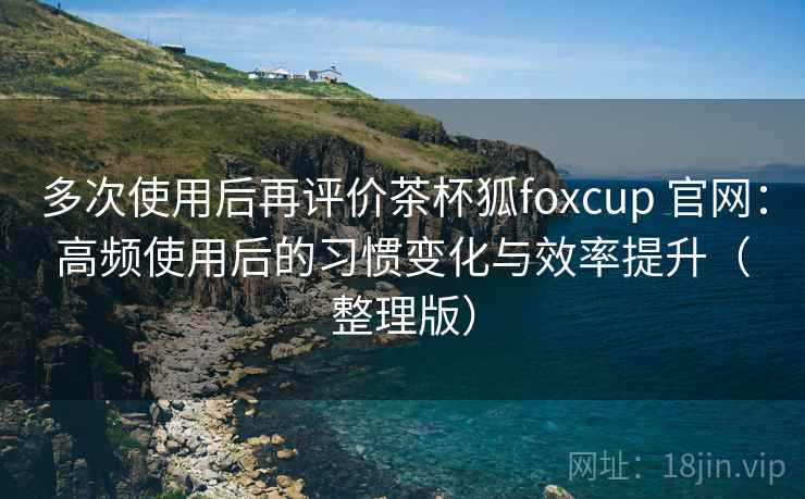 多次使用后再评价茶杯狐foxcup 官网：高频使用后的习惯变化与效率提升（整理版）