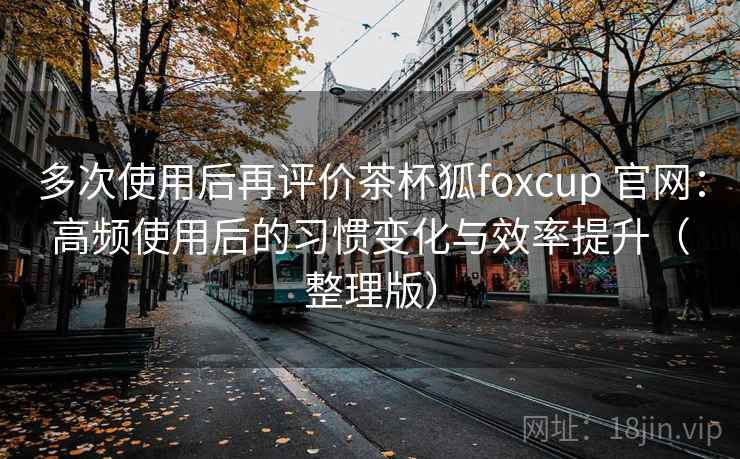 多次使用后再评价茶杯狐foxcup 官网：高频使用后的习惯变化与效率提升（整理版）