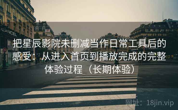 把星辰影院未删减当作日常工具后的感受：从进入首页到播放完成的完整体验过程（长期体验）