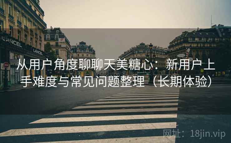 从用户角度聊聊天美糖心：新用户上手难度与常见问题整理（长期体验）