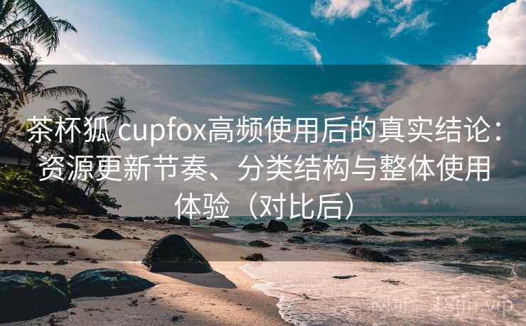 茶杯狐 cupfox高频使用后的真实结论：资源更新节奏、分类结构与整体使用体验（对比后）