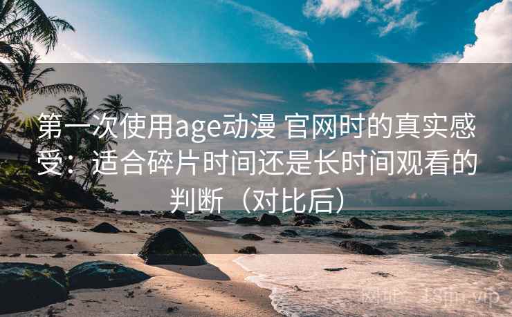 第一次使用age动漫 官网时的真实感受：适合碎片时间还是长时间观看的判断（对比后）