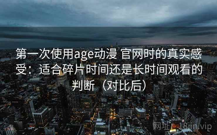 第一次使用age动漫 官网时的真实感受：适合碎片时间还是长时间观看的判断（对比后）