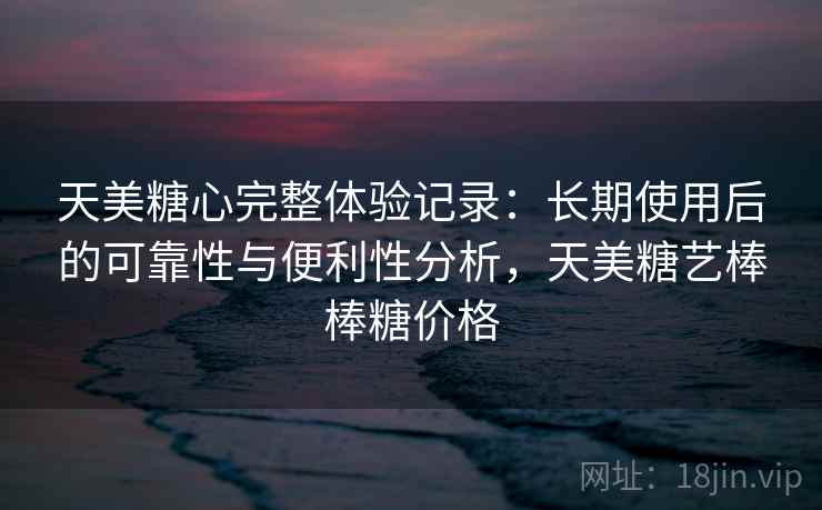 天美糖心完整体验记录：长期使用后的可靠性与便利性分析，天美糖艺棒棒糖价格