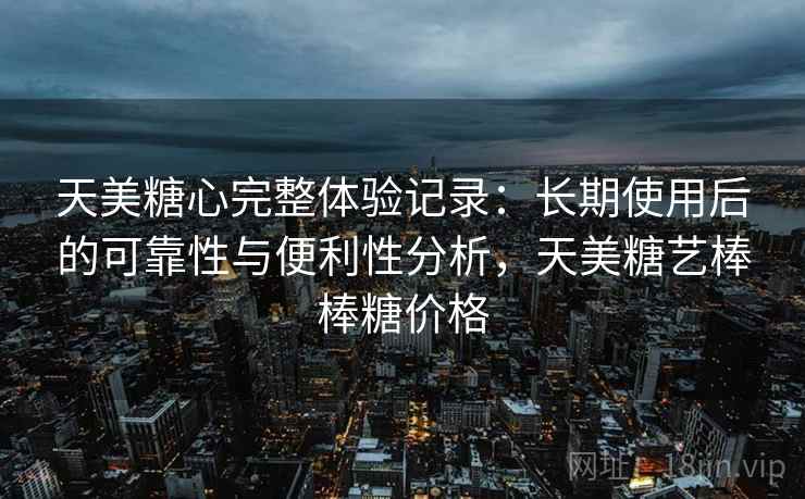 天美糖心完整体验记录：长期使用后的可靠性与便利性分析，天美糖艺棒棒糖价格
