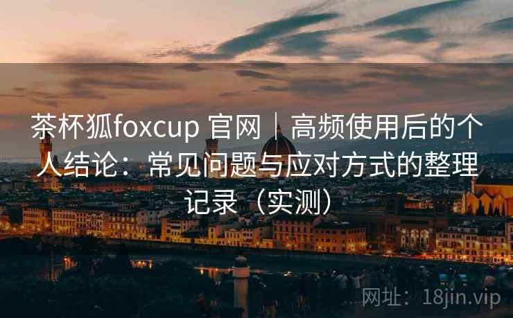 茶杯狐foxcup 官网｜高频使用后的个人结论：常见问题与应对方式的整理记录（实测）