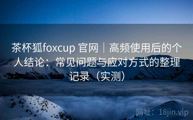 茶杯狐foxcup 官网｜高频使用后的个人结论：常见问题与应对方式的整理记录（实测）