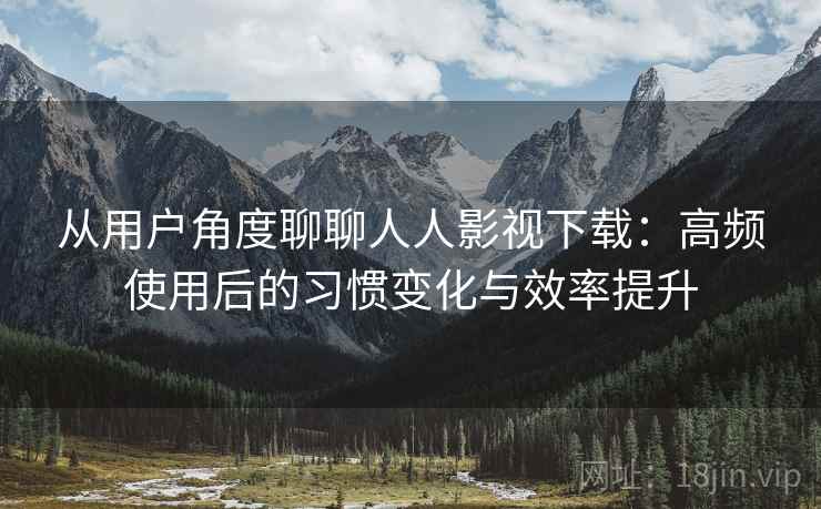 从用户角度聊聊人人影视下载：高频使用后的习惯变化与效率提升