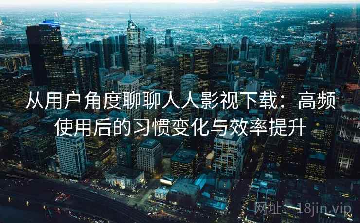 从用户角度聊聊人人影视下载：高频使用后的习惯变化与效率提升