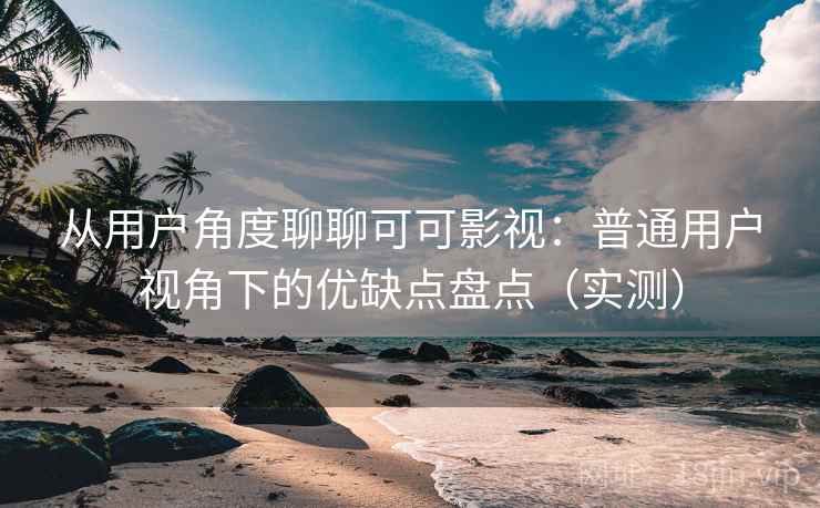从用户角度聊聊可可影视：普通用户视角下的优缺点盘点（实测）