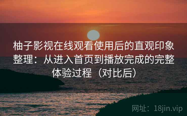 柚子影视在线观看使用后的直观印象整理：从进入首页到播放完成的完整体验过程（对比后）