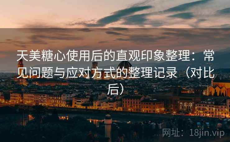 天美糖心使用后的直观印象整理：常见问题与应对方式的整理记录（对比后）
