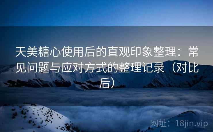 天美糖心使用后的直观印象整理：常见问题与应对方式的整理记录（对比后）